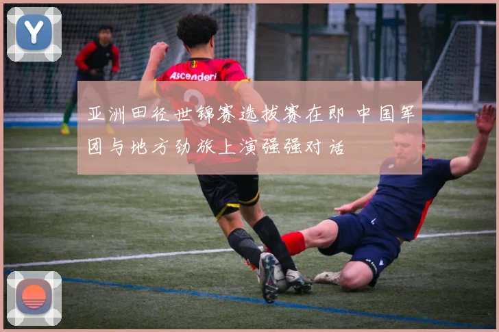亚洲田径世锦赛选拔赛在即 中国军团与地方劲旅上演强强对话