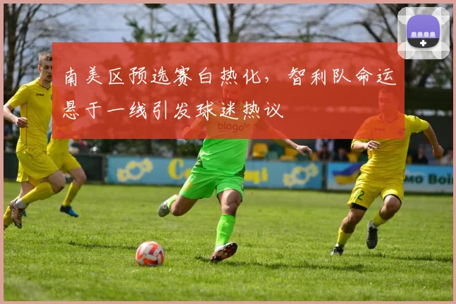 南美区预选赛白热化，智利队命运悬于一线引发球迷热议