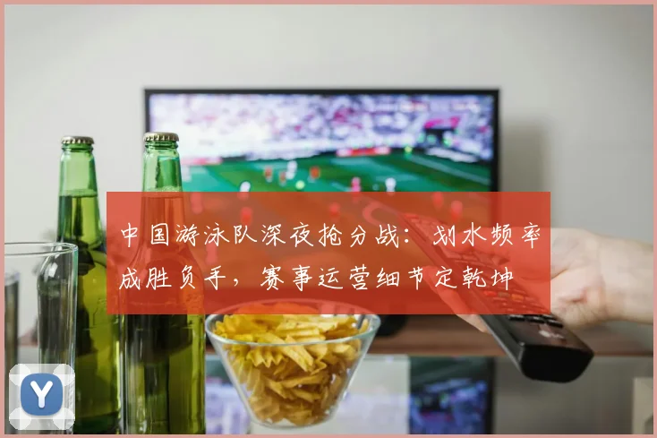 中国游泳队深夜抢分战：划水频率成胜负手，赛事运营细节定乾坤