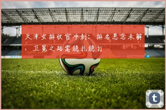 天津女排收官冲刺：排名悬念未解，卫冕之路需稳扎稳打