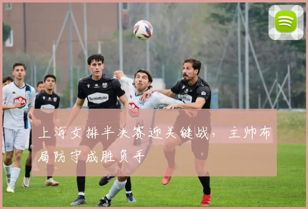 上海女排半决赛迎关键战，主帅布局防守成胜负手