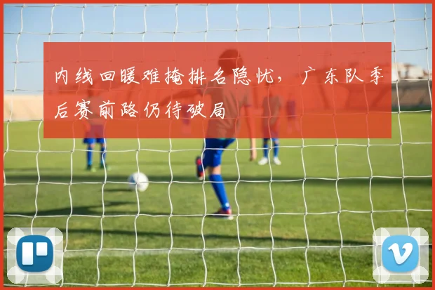 内线回暖难掩排名隐忧，广东队季后赛前路仍待破局