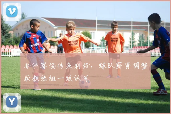 非洲赛场传来利好，球队薪资调整获教练组一致认可