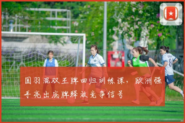 国羽混双王牌回归训练课，欧洲强手亮出底牌释放竞争信号