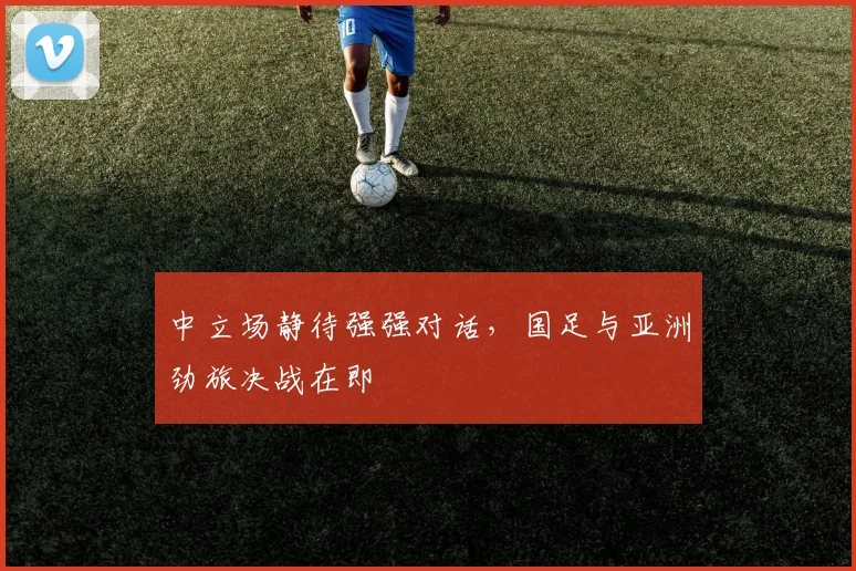 中立场静待强强对话，国足与亚洲劲旅决战在即