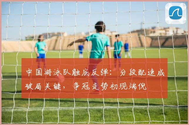 中国游泳队触底反弹：分段配速成破局关键，争冠走势初现端倪