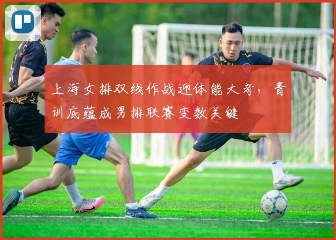 上海女排双线作战迎体能大考，青训底蕴成男排联赛变数关键