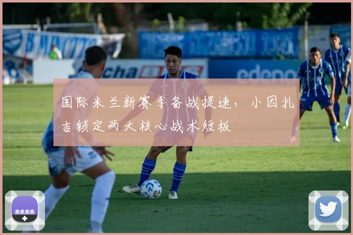 国际米兰新赛季备战提速，小因扎吉锁定两大核心战术短板