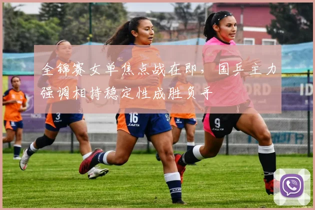 全锦赛女单焦点战在即，国乒主力强调相持稳定性成胜负手