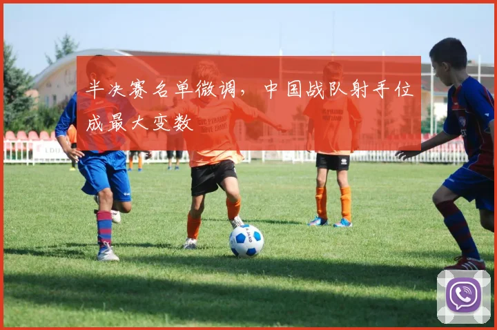 半决赛名单微调，中国战队射手位成最大变数