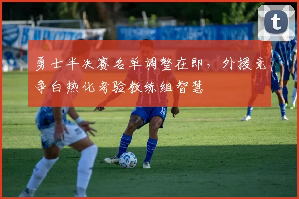 勇士半决赛名单调整在即，外援竞争白热化考验教练组智慧