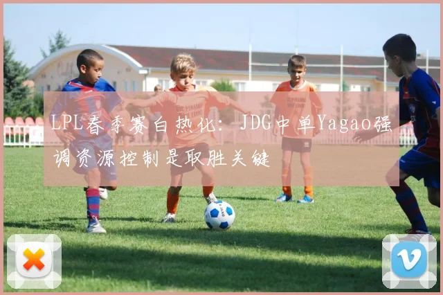 LPL春季赛白热化：JDG中单Yagao强调资源控制是取胜关键