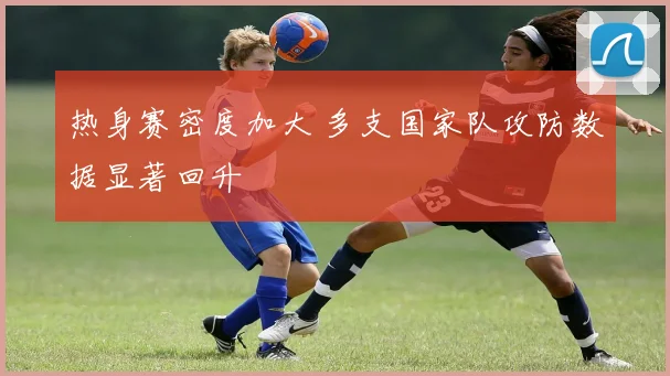 热身赛密度加大 多支国家队攻防数据显著回升