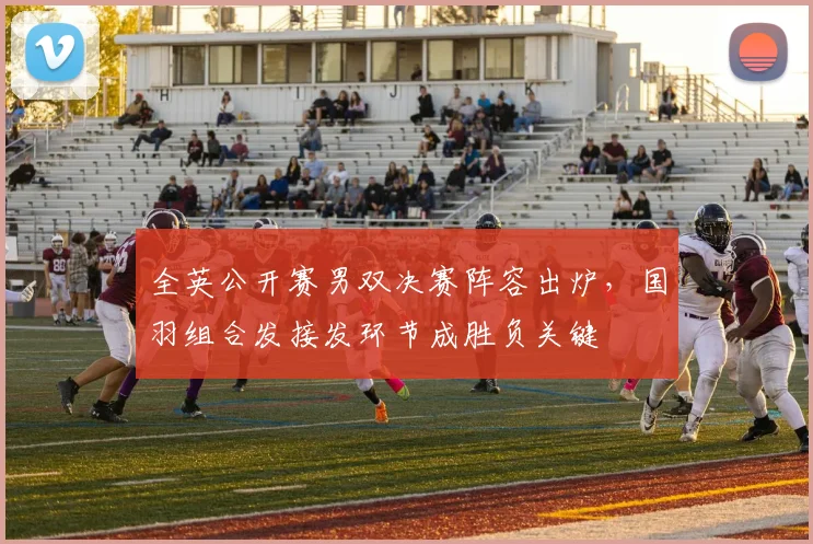 全英公开赛男双决赛阵容出炉，国羽组合发接发环节成胜负关键
