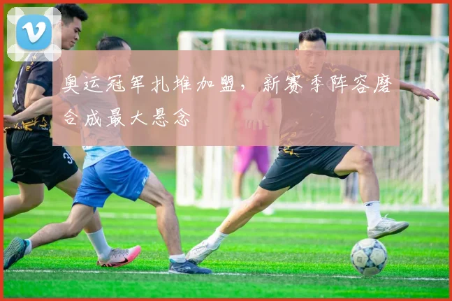 奥运冠军扎堆加盟，新赛季阵容磨合成最大悬念