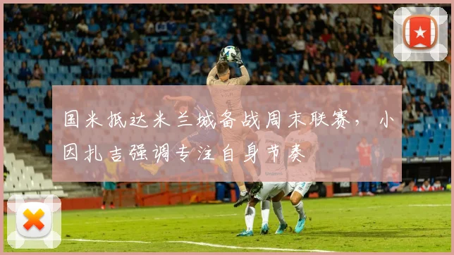 国米抵达米兰城备战周末联赛，小因扎吉强调专注自身节奏