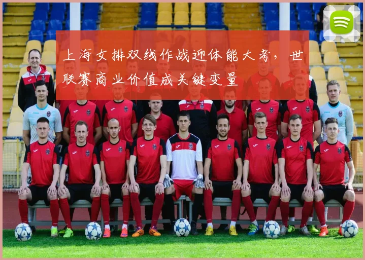 上海女排双线作战迎体能大考，世联赛商业价值成关键变量