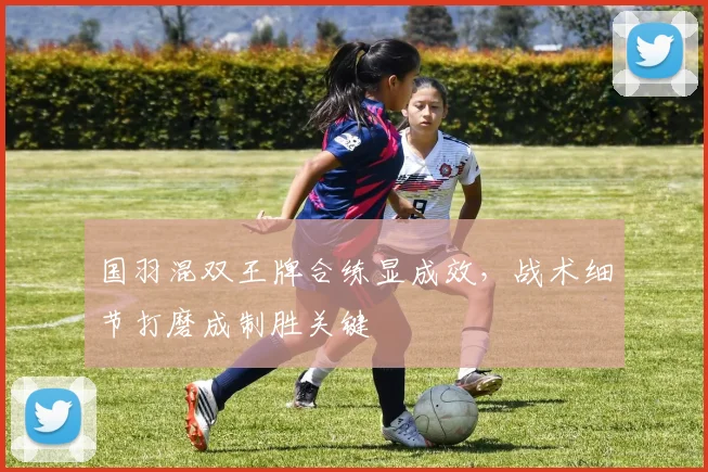 国羽混双王牌合练显成效，战术细节打磨成制胜关键