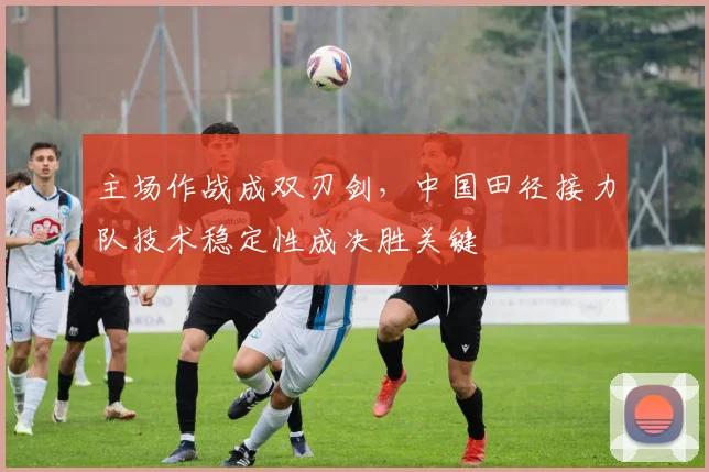 主场作战成双刃剑，中国田径接力队技术稳定性成决胜关键