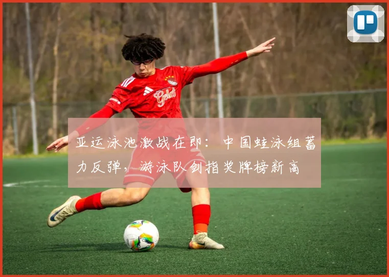亚运泳池激战在即：中国蛙泳组蓄力反弹，游泳队剑指奖牌榜新高