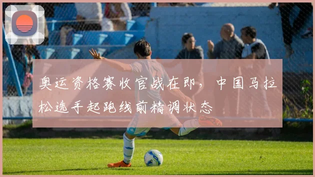 奥运资格赛收官战在即，中国马拉松选手起跑线前精调状态