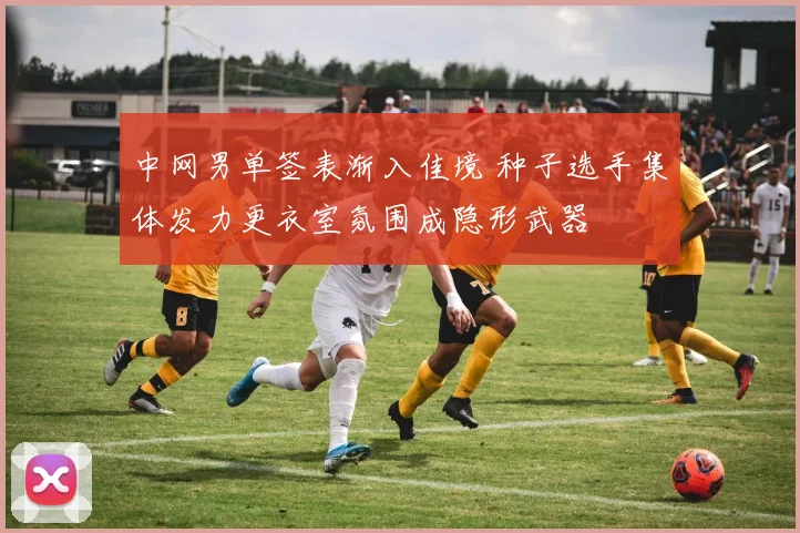 中网男单签表渐入佳境 种子选手集体发力更衣室氛围成隐形武器