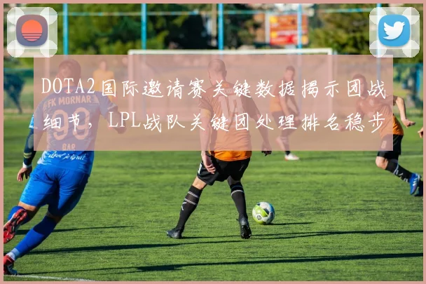 DOTA2国际邀请赛关键数据揭示团战细节，LPL战队关键团处理排名稳步攀升