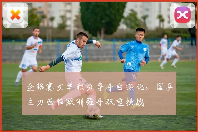 全锦赛女单积分争夺白热化，国乒主力面临欧洲强手双重挑战