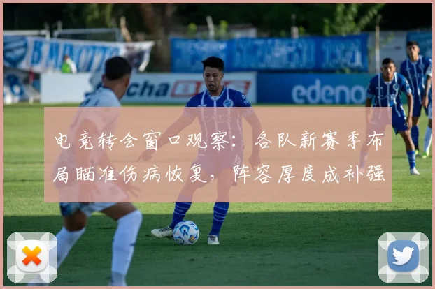 电竞转会窗口观察：各队新赛季布局瞄准伤病恢复，阵容厚度成补强核心