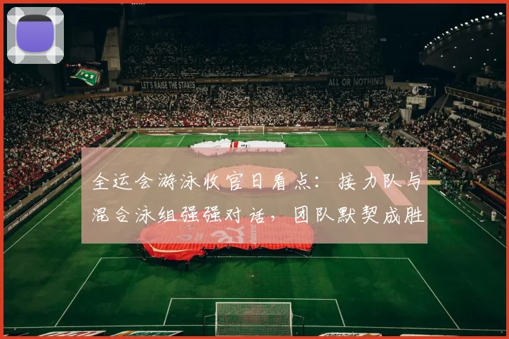 全运会游泳收官日看点：接力队与混合泳组强强对话，团队默契成胜负手