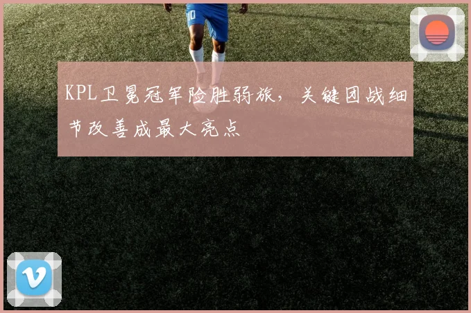 KPL卫冕冠军险胜弱旅，关键团战细节改善成最大亮点