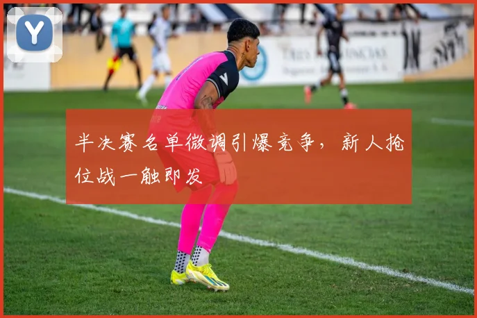 半决赛名单微调引爆竞争，新人抢位战一触即发