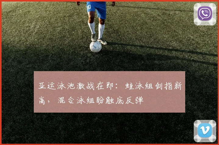 亚运泳池激战在即：蛙泳组剑指新高，混合泳组盼触底反弹