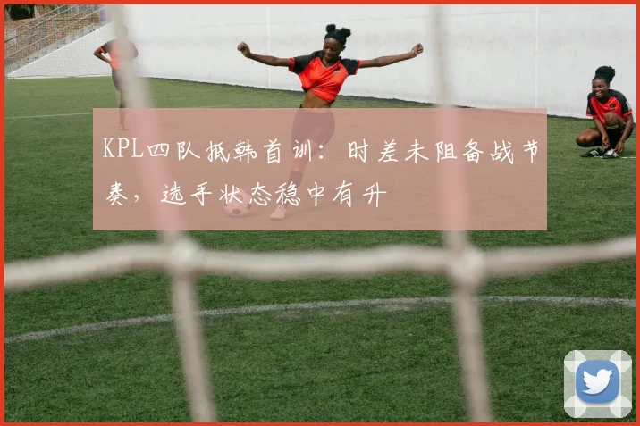 KPL四队抵韩首训：时差未阻备战节奏，选手状态稳中有升