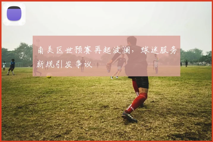 南美区世预赛再起波澜，球迷服务新规引发争议