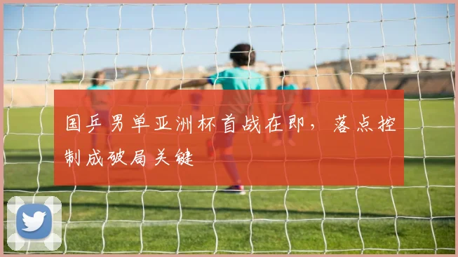 国乒男单亚洲杯首战在即，落点控制成破局关键
