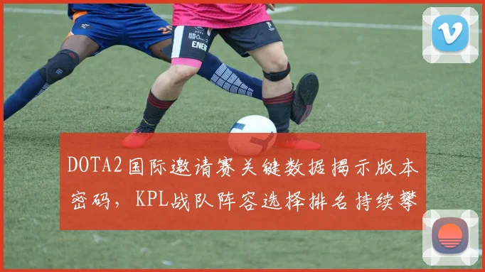 DOTA2国际邀请赛关键数据揭示版本密码，KPL战队阵容选择排名持续攀升引关注