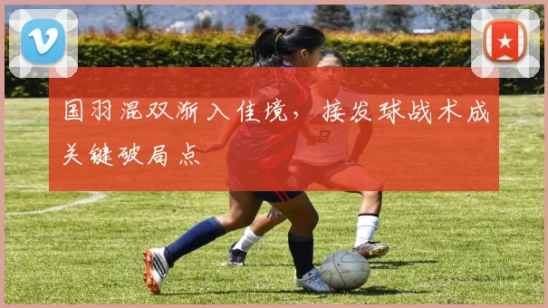 国羽混双渐入佳境，接发球战术成关键破局点