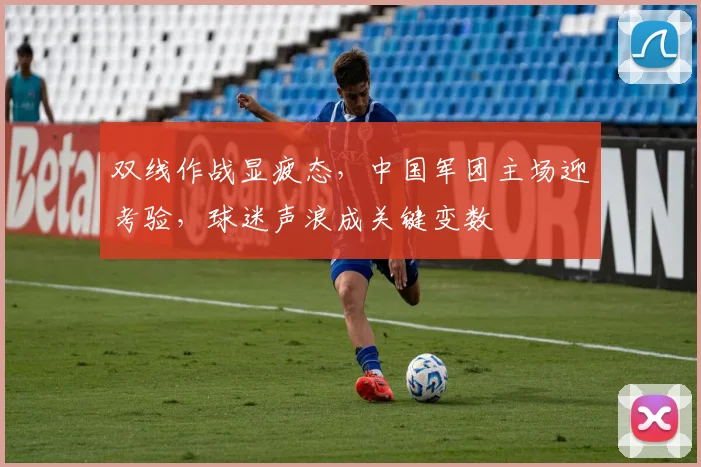 双线作战显疲态，中国军团主场迎考验，球迷声浪成关键变数