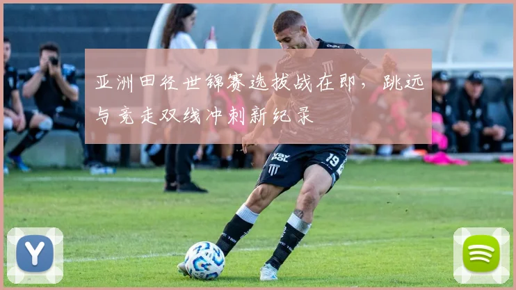 亚洲田径世锦赛选拔战在即，跳远与竞走双线冲刺新纪录