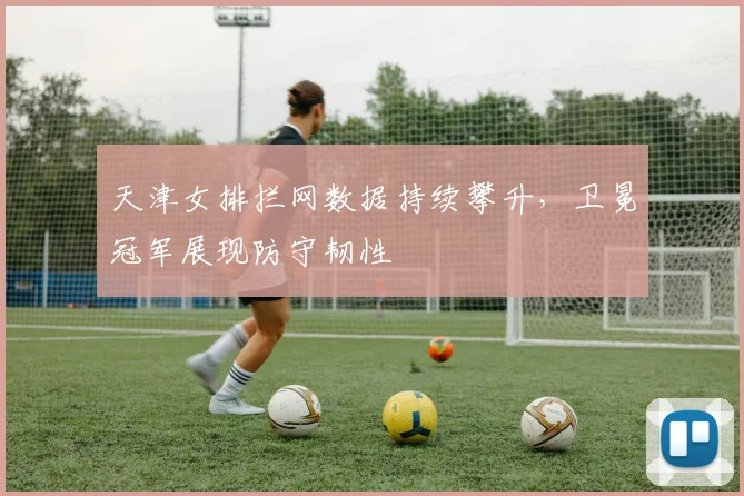 天津女排拦网数据持续攀升，卫冕冠军展现防守韧性