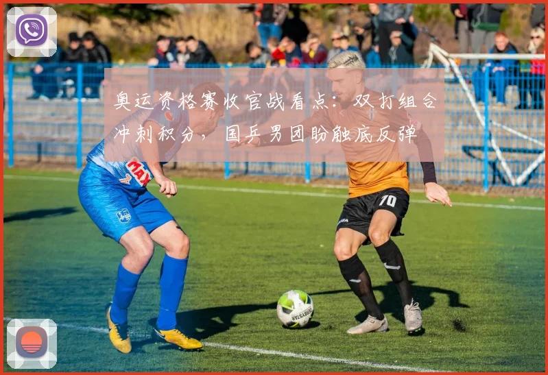 奥运资格赛收官战看点：双打组合冲刺积分，国乒男团盼触底反弹