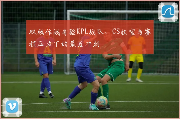 双线作战考验KPL战队，CS收官与赛程压力下的最后冲刺