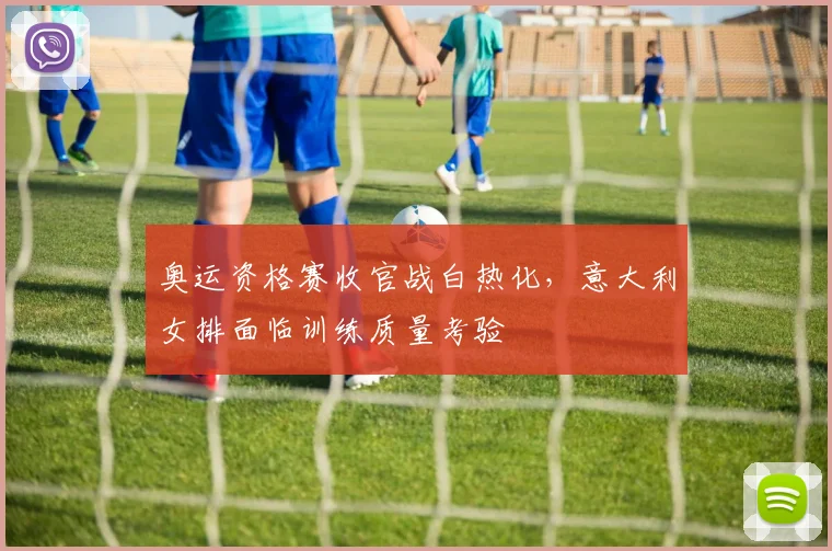 奥运资格赛收官战白热化，意大利女排面临训练质量考验
