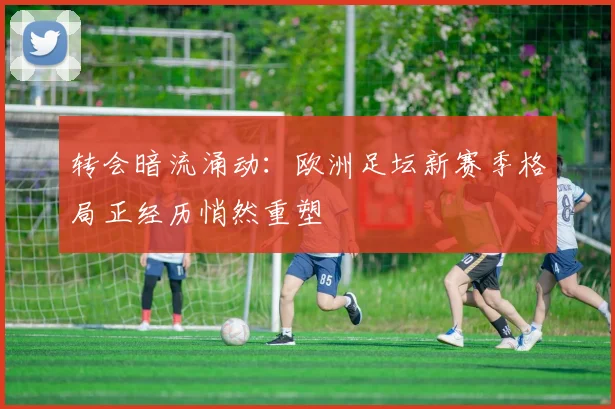 转会暗流涌动：欧洲足坛新赛季格局正经历悄然重塑