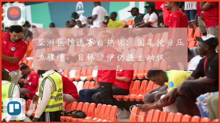亚洲区预选赛白热化：国足抢分压力骤增，日韩沙伊仍握主动权