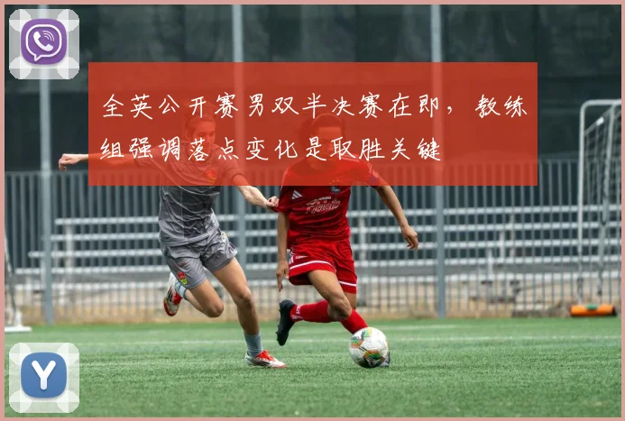 全英公开赛男双半决赛在即，教练组强调落点变化是取胜关键