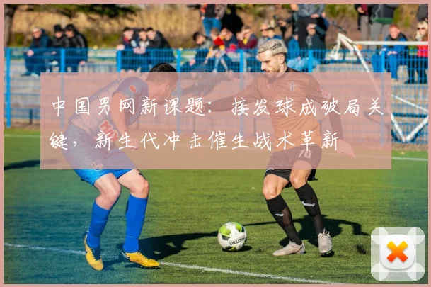 中国男网新课题：接发球成破局关键，新生代冲击催生战术革新