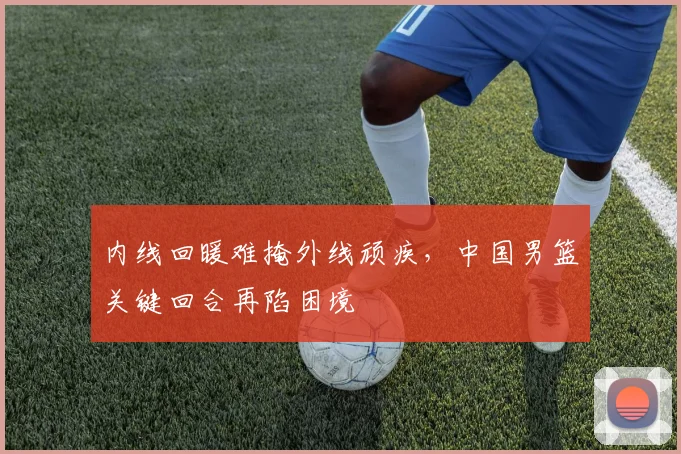内线回暖难掩外线顽疾，中国男篮关键回合再陷困境