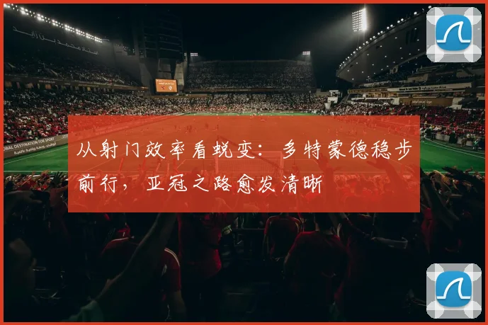 从射门效率看蜕变：多特蒙德稳步前行，亚冠之路愈发清晰